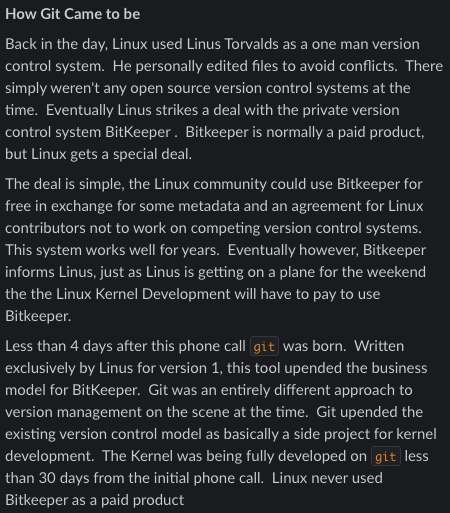 How Git Came to be
Back in the day, Linux used Linus Torvalds as a one man version control system. He personally edited files to avoid conflicts. There simply weren't any open source version control systems at the time. Eventually Linus strikes a deal with the private version control system BitKeeper . Bitkeeper is normally a paid product, but Linux gets a special deal.
The deal is simple, the Linux community could use Bitkeeper for free in exchange for some metadata and an agreement for Linux contributors not to work on competing version control systems. This system works well for years. Eventually however, Bitkeeper informs Linus, just as Linus is getting on a plane for the weekend the the Linux Kernel Development will have to pay to use Bitkeeper.
Less than 4 days after this phone call git was born. Written exclusively by Linus for version 1, this tool upended the business model for BitKeeper. Git was an entirely different approach to version management on the scene at the t