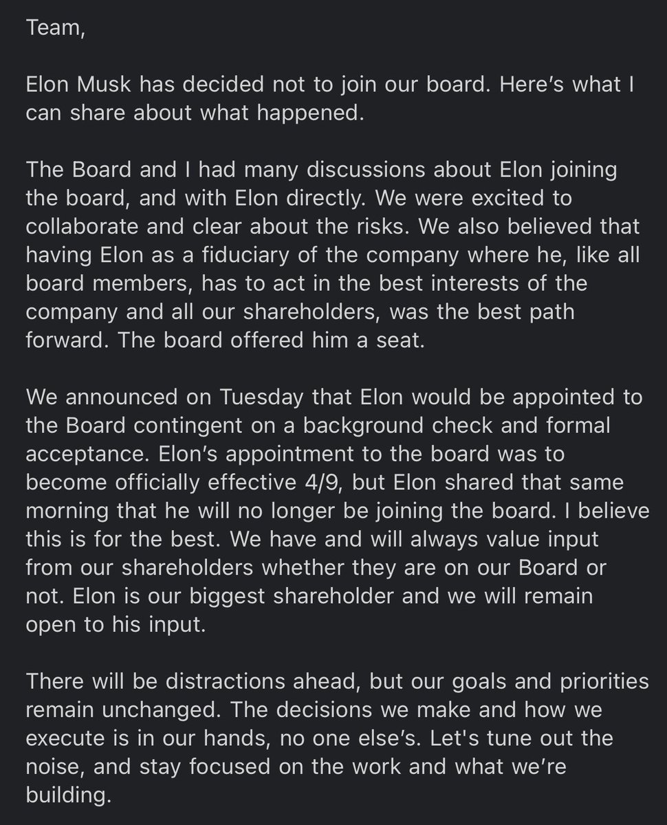 Elon Musk decided not to join the Twitter Board. We were excited by the opportunity to collaborate and clear about the risks. We believed the best path forward was having Elon as a fiduciary of Twitter where he, like all board members, must act in the best interests of our company and our shareholders. The board offered him a seat (contingent on a background check and formal acceptance). The effective date was 4/9, but the same day Elon shared that he will no longer be joining. I believe this is for the best. We will always value input from shareholders and remain open to his. Our goals and priorities are unchanged. Let's tune out the noise and stay focused on what we’re building.
