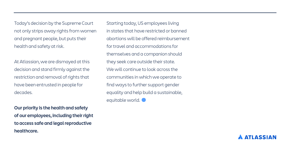 Todayβs decision by the US Supreme Court not only strips away rights from women and pregnant people, but also puts their health and safety at risk. At Atlassian, we are dismayed at this decision and stand firmly against the restriction and removal of rights that have been entrusted in people for decades.
Our priority is the health and safety of our employees, including their right to access safe and legal reproductive healthcare. Starting today, US employees living in states that have restricted or banned abortions will be offered reimbursement for travel and accommodations for themselves and a companion should they seek care outside their state. We will continue to look across the communities in which we operate to find ways to further support gender equality and help build a sustainable, equitable world.